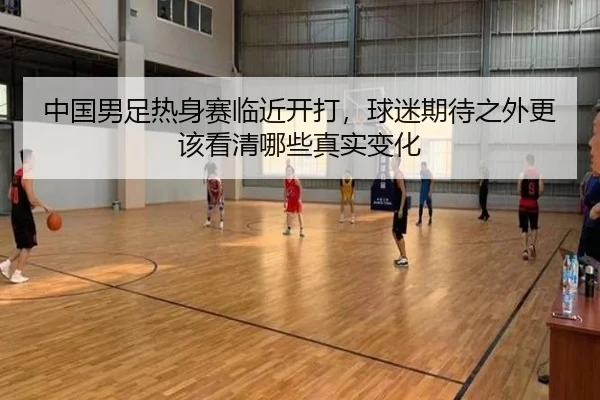 中国男足热身赛临近开打，球迷期待之外更该看清哪些真实变化